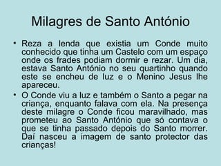 Milagres de Santo António
• Reza a lenda que existia um Conde muito
  conhecido que tinha um Castelo com um espaço
  onde os frades podiam dormir e rezar. Um dia,
  estava Santo António no seu quartinho quando
  este se encheu de luz e o Menino Jesus lhe
  apareceu.
• O Conde viu a luz e também o Santo a pegar na
  criança, enquanto falava com ela. Na presença
  deste milagre o Conde ficou maravilhado, mas
  prometeu ao Santo António que só contava o
  que se tinha passado depois do Santo morrer.
  Daí nasceu a imagem de santo protector das
  crianças!
 