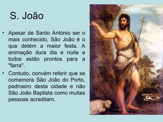 S. João
• Apesar de Santo António ser o
  mais conhecido, São João é o
  que detém a maior festa. A
  animação dura dia e noite e
  todos estão prontos para a
  "farra".
• Contudo, convém referir que se
  comemora São João do Porto,
  padroeiro desta cidade e não
  São João Baptista como muitas
  pessoas acreditam.
 