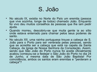 S. João
• No século IX, existia no Norte do País um eremita (pessoa
  que vive sozinha, longe de todos) chamado João. Enquanto
  foi vivo deu muitos conselhos às pessoas que lhe iam pedir
  ajuda.
• Quando morreu, descobriu-se que muita gente ia ao sítio
  onde estava enterrado para chamar pelos seus poderes de
  santo.
• No século XII, uma rainha portuguesa trouxe a cabeça de S.
  João para o Porto para ser venerada pelas pessoas, sendo
  que se acredita ser a cabeça que está na capela da Santa
  Cabeça, da Igreja de Nossa Senhora da Consolação. Assim,
  sendo que São João do Porto nunca foi aceite oficialmente
  acabou começou-se a festejar o São João do Porto no dia 24
  de Junho, a mesma data de São João Baptista! Por
  coincidência, ambos os santos eram eremitas e "perderam a
  cabeça"?
 