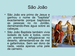 São João
• São João era primo de Jesus e
  ganhou o nome de "baptista"
  exactamente porque baptizava
  as pessoas no rio Jordão,
  derramando-lhes água sobre as
  cabeças.
• São João Baptista também vivia
  isolado de tudo e todos, como
  um eremita e refugiava-se no
  deserto, alimentando-se de mel
  e gafanhotos. Sem ser dono de
  nada, vestia apenas uma pele
  de carneiro.
 