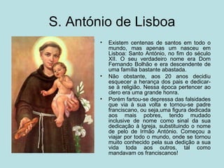 S. António de Lisboa
        •   Existem centenas de santos em todo o
            mundo, mas apenas um nasceu em
            Lisboa: Santo António, no fim do século
            XII. O seu verdadeiro nome era Dom
            Fernando Bolhão e era descendente de
            uma família bastante abastada.
        •   Não obstante, aos 20 anos decidiu
            esquecer a herança dos pais e dedicar-
            se à religião. Nessa época pertencer ao
            clero era uma grande honra.
        •   Porém fartou-se depressa das falsidades
            que via à sua volta e tornou-se padre
            franciscano, ou seja,uma figura dedicada
            aos mais pobres, tendo mudado
            inclusive de nome como sinal da sua
            dedicação à Igreja, substituindo o nome
            de pelo de Irmão António. Começou a
            viajar por todo o mundo, onde se tornou
            muito conhecido pela sua dedição a sua
            vida toda aos outros, tal como
            mandavam os franciscanos!
 