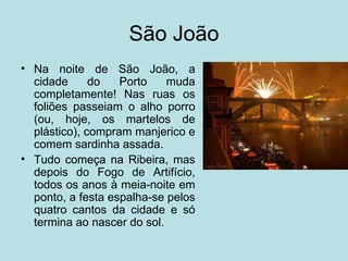 São João
• Na noite de São João, a
  cidade      do   Porto    muda
  completamente! Nas ruas os
  foliões passeiam o alho porro
  (ou, hoje, os martelos de
  plástico), compram manjerico e
  comem sardinha assada.
• Tudo começa na Ribeira, mas
  depois do Fogo de Artifício,
  todos os anos à meia-noite em
  ponto, a festa espalha-se pelos
  quatro cantos da cidade e só
  termina ao nascer do sol.
 