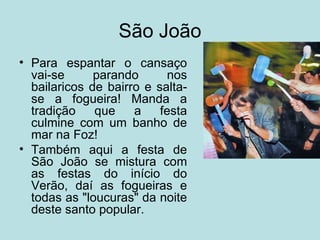 São João
• Para espantar o cansaço
  vai-se      parando      nos
  bailaricos de bairro e salta-
  se a fogueira! Manda a
  tradição    que    a    festa
  culmine com um banho de
  mar na Foz!
• Também aqui a festa de
  São João se mistura com
  as festas do início do
  Verão, daí as fogueiras e
  todas as "loucuras" da noite
  deste santo popular.
 