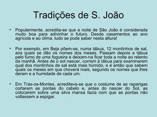 Tradições de S. João
•   Popularmente, acredita-se que a noite de São João é considerada
    muito boa para adivinhar o futuro. Desde casamentos ao ano
    agrícola e ao clima, tudo se pode saber nesta altura!

•   Por exemplo, em Beja põem-se, numa tábua, 12 montinhos de sal,
    aos quais se dão os nomes dos meses. Passam depois a tábua
    pelo fumo de uma fogueira e deixam-na ficar toda a noite ao relento
    da manhã. Antes de o sol nascer, correm à tábua para examinarem
    qual dos montinhos de sal está mais húmido, e é então que sabem
    quais os meses em que choverá mais, segundo os nomes que lhes
    deram e a humidade de cada um.

•   Em Trás-os-Montes, acreditava-se que o costume de as raparigas
    cortarem as pontas do cabelo e, antes do nascer do Sol, as
    colocarem sobre uma silva mansa fazia com que as pontas não
    voltassem a espigar.
 