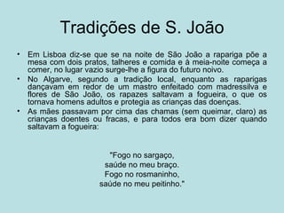 Tradições de S. João
•   Em Lisboa diz-se que se na noite de São João a rapariga põe a
    mesa com dois pratos, talheres e comida e à meia-noite começa a
    comer, no lugar vazio surge-lhe a figura do futuro noivo.
•   No Algarve, segundo a tradição local, enquanto as raparigas
    dançavam em redor de um mastro enfeitado com madressilva e
    flores de São João, os rapazes saltavam a fogueira, o que os
    tornava homens adultos e protegia as crianças das doenças.
•   As mães passavam por cima das chamas (sem queimar, claro) as
    crianças doentes ou fracas, e para todos era bom dizer quando
    saltavam a fogueira:


                        "Fogo no sargaço,
                       saúde no meu braço.
                       Fogo no rosmaninho,
                      saúde no meu peitinho."
 