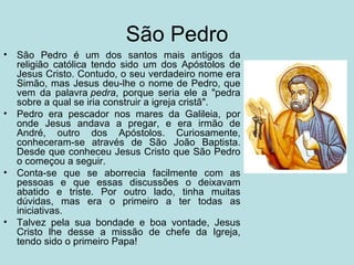 São Pedro
•   São Pedro é um dos santos mais antigos da
    religião católica tendo sido um dos Apóstolos de
    Jesus Cristo. Contudo, o seu verdadeiro nome era
    Simão, mas Jesus deu-lhe o nome de Pedro, que
    vem da palavra pedra, porque seria ele a "pedra
    sobre a qual se iria construir a igreja cristã".
•   Pedro era pescador nos mares da Galileia, por
    onde Jesus andava a pregar, e era irmão de
    André, outro dos Apóstolos. Curiosamente,
    conheceram-se através de São João Baptista.
    Desde que conheceu Jesus Cristo que São Pedro
    o começou a seguir.
•   Conta-se que se aborrecia facilmente com as
    pessoas e que essas discussões o deixavam
    abatido e triste. Por outro lado, tinha muitas
    dúvidas, mas era o primeiro a ter todas as
    iniciativas.
•   Talvez pela sua bondade e boa vontade, Jesus
    Cristo lhe desse a missão de chefe da Igreja,
    tendo sido o primeiro Papa!
 