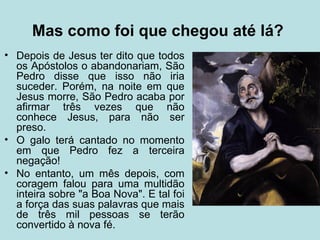 Mas como foi que chegou até lá?
• Depois de Jesus ter dito que todos
  os Apóstolos o abandonariam, São
  Pedro disse que isso não iria
  suceder. Porém, na noite em que
  Jesus morre, São Pedro acaba por
  afirmar três vezes que não
  conhece Jesus, para não ser
  preso.
• O galo terá cantado no momento
  em que Pedro fez a terceira
  negação!
• No entanto, um mês depois, com
  coragem falou para uma multidão
  inteira sobre "a Boa Nova". E tal foi
  a força das suas palavras que mais
  de três mil pessoas se terão
  convertido à nova fé.
 