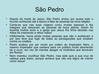 São Pedro
•   Depois da morte de Jesus, São Pedro andou por quase todo o
    mundo conhecido até à época a falar às pessoas da nova religião.
•   Conta-se que nas suas viagens curou muitas pessoas e fez
    milagres que deixavam as pessoas de boca aberta. Assim foi
    durante muitos anos e a igreja que Jesus lhe tinha deixado nas
    mãos foi crescendo a olhos vistos!
•   Infelizmente, havia ainda muitas pessoas que não o aceitavam e
    por isso teve que fugir de todas as perseguições que existiam
    contra os cristãos.
•   Pedro acabou por ser morto por ordem do Imperador Nero, o
    mesmo Imperador que cantava para um público muito aborrecido
    de o ouvir, em vez de mandar apagar os incêndios que lavravam
    em Roma!
•   Nero mandou crucificar São Pedro, mas este quis a sua cruz de
    cabeça para baixo, porque achava que não era digno de morrer
    como Jesus!
 