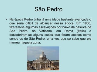São Pedro
• Na época Pedro tinha já uma idade bastante avançada o
  que seria difícil de alcançar nessa época. Em 1968,
  fizeram-se algumas escavações por baixo da basílica de
  São Pedro, no Vaticano, em Roma (Itália) e
  descobriram-se alguns ossos que foram aceites como
  sendo os de São Pedro, uma vez que se sabe que ele
  morreu naquela zona.
 
