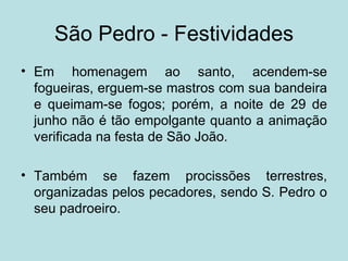 São Pedro - Festividades
• Em homenagem ao santo, acendem-se
  fogueiras, erguem-se mastros com sua bandeira
  e queimam-se fogos; porém, a noite de 29 de
  junho não é tão empolgante quanto a animação
  verificada na festa de São João.

• Também se fazem procissões terrestres,
  organizadas pelos pecadores, sendo S. Pedro o
  seu padroeiro.
 