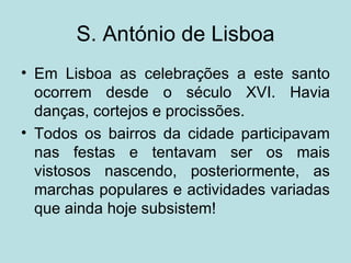 S. António de Lisboa
• Em Lisboa as celebrações a este santo
  ocorrem desde o século XVI. Havia
  danças, cortejos e procissões.
• Todos os bairros da cidade participavam
  nas festas e tentavam ser os mais
  vistosos nascendo, posteriormente, as
  marchas populares e actividades variadas
  que ainda hoje subsistem!
 