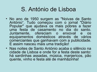 S. António de Lisboa
• No ano de 1950 surgem as "Noivas de Santo
  António“. Tudo começou com o jornal "Diário
  Popular" que ajudava os mais pobres a fazer
  uma festa de casamento no dia do santo.
  Juntamente, ofereciam o enxoval e os
  equipamentos domésticos através de vários
  comerciantes que ganhavam com a publicidade.
  E assim nasceu mais uma tradição!
• Nas noites de Santo António acaba o silêncio na
  cidade de Lisboa e onde for a festa deste santo:
  há sardinhas assadas, música, manjericos, pão
  quente, vinho e festa até de manhãzinha!
 