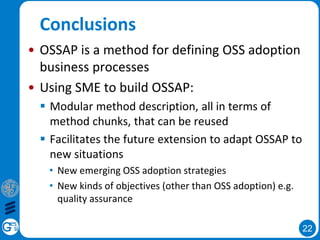 22
Conclusions
• OSSAP is a method for defining OSS adoption
business processes
• Using SME to build OSSAP:
 Modular method description, all in terms of
method chunks, that can be reused
 Facilitates the future extension to adapt OSSAP to
new situations
• New emerging OSS adoption strategies
• New kinds of objectives (other than OSS adoption) e.g.
quality assurance
 