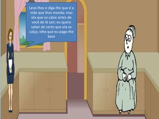 Leve-lhos e diga-lhe que é a mãe que lhos manda; mas ela que os calce antes de você de lá sair; eu quero saber de certo que ela os calça; olhe que eu pago-lhe bem