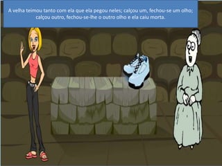 A velha teimou tanto com ela que ela pegou neles; calçou um, fechou-se um olho; calçou outro, fechou-se-lhe o outro olho e ela caiu morta. 