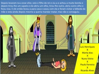 Depois levaram-na a esse sítio; veio o filho do rei e viu-a e achou-a muito bonita e depois tirou-lhe um sapato e ela abriu um olho, tirou-lhe outro, abriu outro olho e ficou viva. E ele então levou-a para casa e casou com ela e foram visitar a bêbeda da mãe e esta ainda depois mesmo a queria mandar matar, mas não o conseguiu.Luís Henriques   XMarta diasXNuno VieiraXPaulo FerreiraXRicardo Alves 