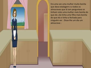 Era uma vez uma mulher muito bonita que dava estalagem e a todos os almocreves que lá iam perguntava se tinham visto uma mulher mais bonita do que ela .ela tinha uma filha mais bonita do que ela e tinha-a fechada para ninguém ver . Disse-lhe um dia um almocreve :