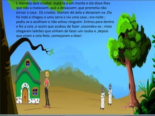 E mandou dois criados  matá-la a um monte e ela disse-lhes que não a matassem ,que a deixassem ,que prometia não tornar a casa . Os criados  tiveram dó dela e deixaram-na .Ela foi indo e chegou a uma serra e viu uma casa ; era noite ; pediu se a acolhiam e não achou ninguém .Entrou para dentro e fez a ceia ,e assim que acabou de fazer ,escondeu-se ; nisto chegaram ladrões que vinham de fazer um roubo e ,depois que viram a ceia feita ,começaram a dizer: