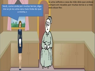 Ia uma velhota a casa da mãe dela que andava sempre em recados por muitas terras e a mãe dela disse-lhe:Você, como anda por muitas terras, diga-me se já viu uma cara mais linda do que a minha.»