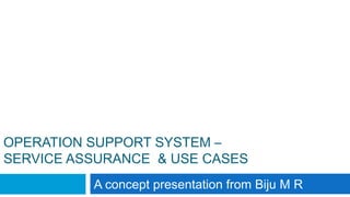 OPERATION SUPPORT SYSTEM –
SERVICE ASSURANCE & USE CASES
A concept presentation from Biju M R
 
