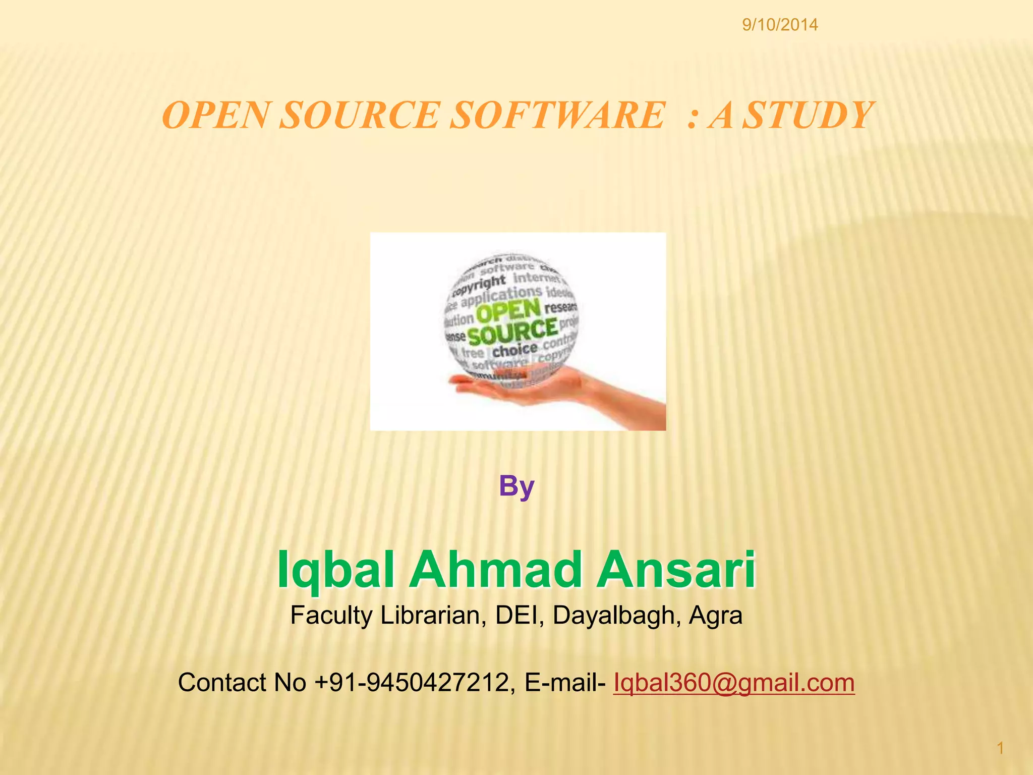 9/10/2014 
1 
OPEN SOURCE SOFTWARE : A STUDY 
By 
Iqbal Ahmad Ansari 
Faculty Librarian, DEI, Dayalbagh, Agra 
Contact No +91-9450427212, E-mail- Iqbal360@gmail.com 
 