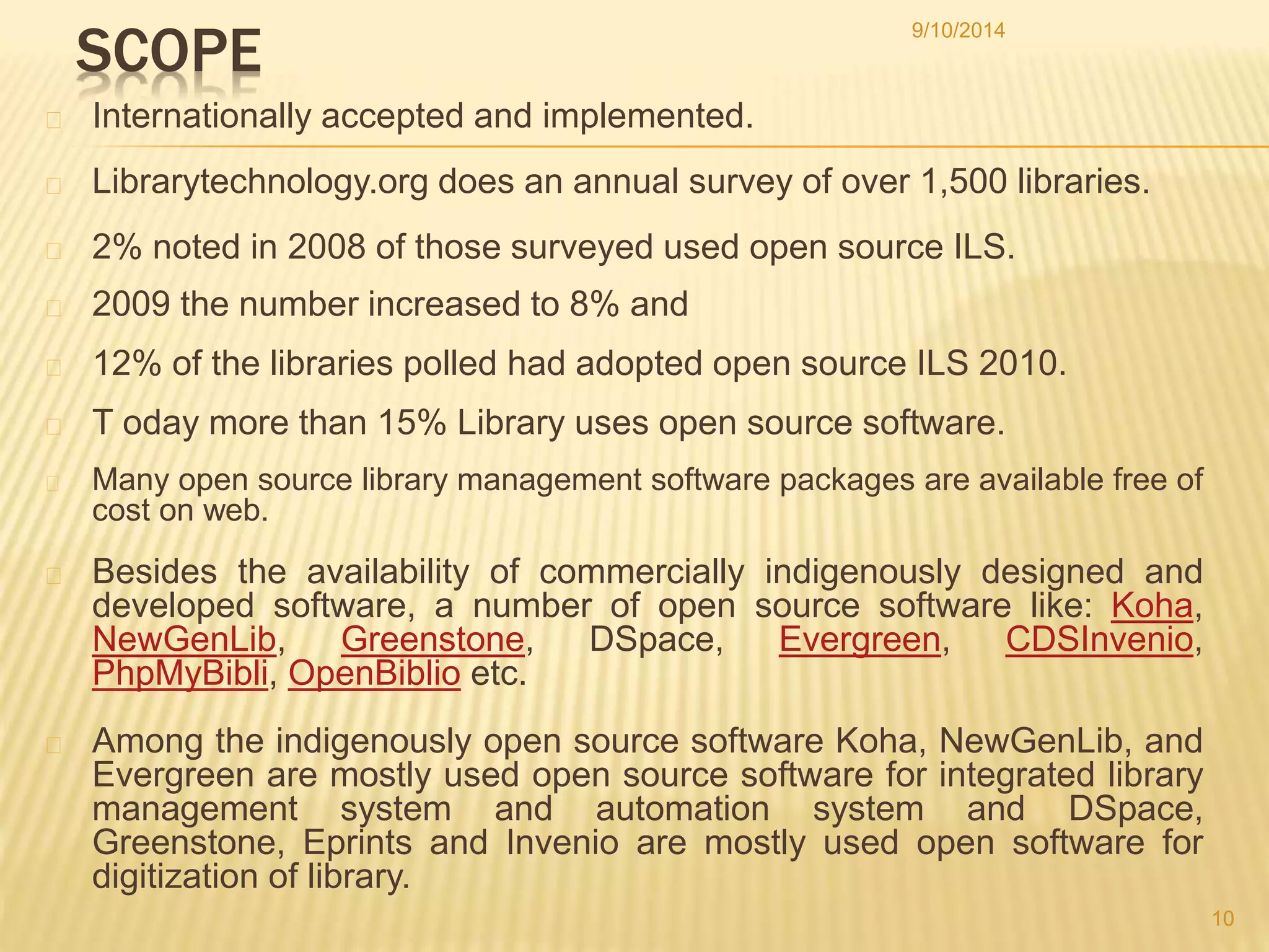 9/10/2014 
SCOPE 
Internationally accepted and implemented. 
Librarytechnology.org does an annual survey of over 1,500 libraries. 
2% noted in 2008 of those surveyed used open source ILS. 
2009 the number increased to 8% and 
12% of the libraries polled had adopted open source ILS 2010. 
T oday more than 15% Library uses open source software. 
Many open source library management software packages are available free of 
cost on web. 
Besides the availability of commercially indigenously designed and 
developed software, a number of open source software like: Koha, 
NewGenLib, Greenstone, DSpace, Evergreen, CDSInvenio, 
PhpMyBibli, OpenBiblio etc. 
Among the indigenously open source software Koha, NewGenLib, and 
Evergreen are mostly used open source software for integrated library 
management system and automation system and DSpace, 
Greenstone, Eprints and Invenio are mostly used open software for 
digitization of library. 
10 
 