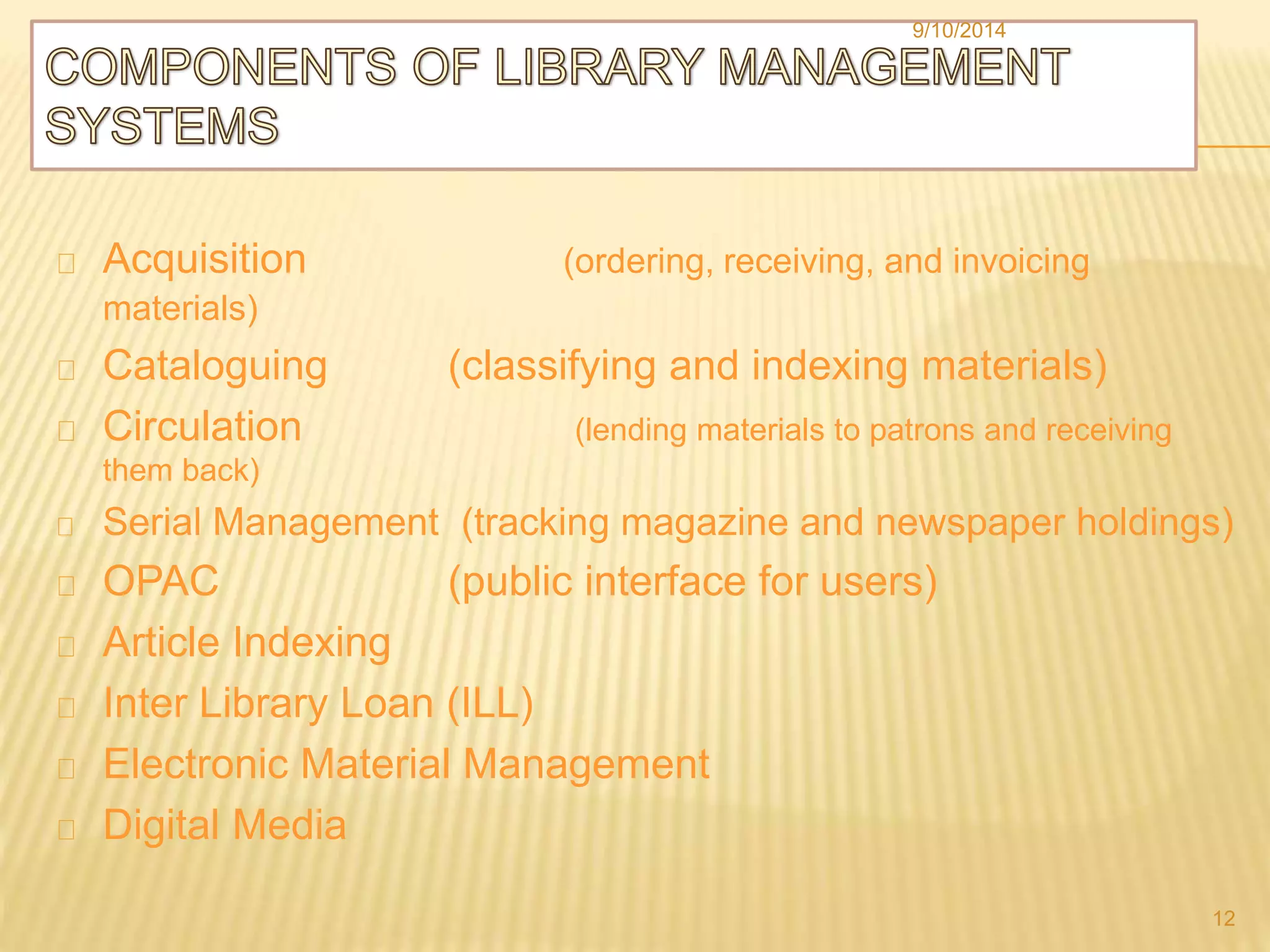 9/10/2014 
Acquisition (ordering, receiving, and invoicing 
materials) 
Cataloguing (classifying and indexing materials) 
Circulation (lending materials to patrons and receiving 
them back) 
Serial Management (tracking magazine and newspaper holdings) 
OPAC (public interface for users) 
Article Indexing 
Inter Library Loan (ILL) 
Electronic Material Management 
Digital Media 
12 
 