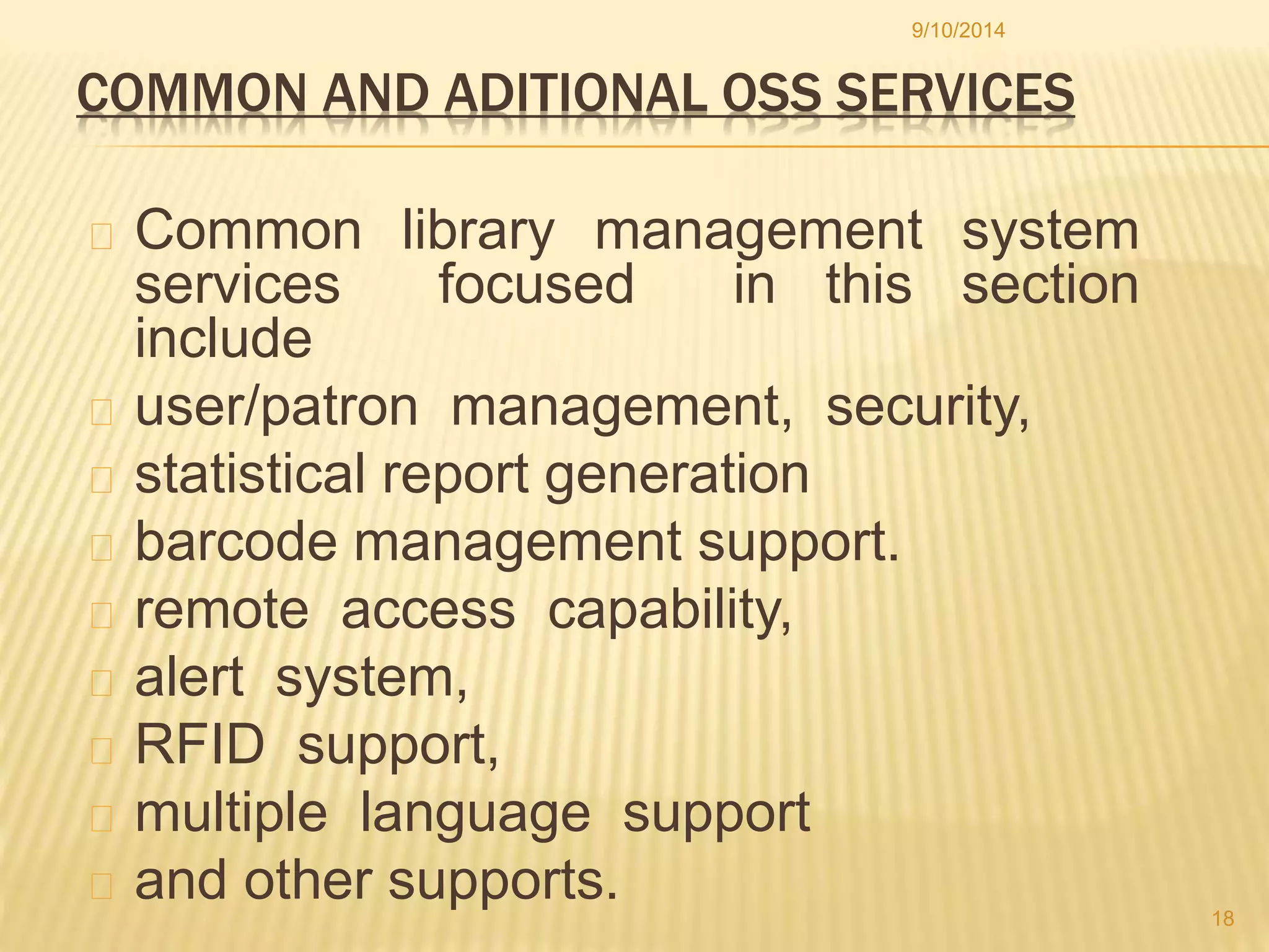 9/10/2014 
COMMON AND ADITIONAL OSS SERVICES 
Common library management system 
services focused in this section 
include 
user/patron management, security, 
statistical report generation 
barcode management support. 
remote access capability, 
alert system, 
RFID support, 
multiple language support 
and other supports. 
18 
 