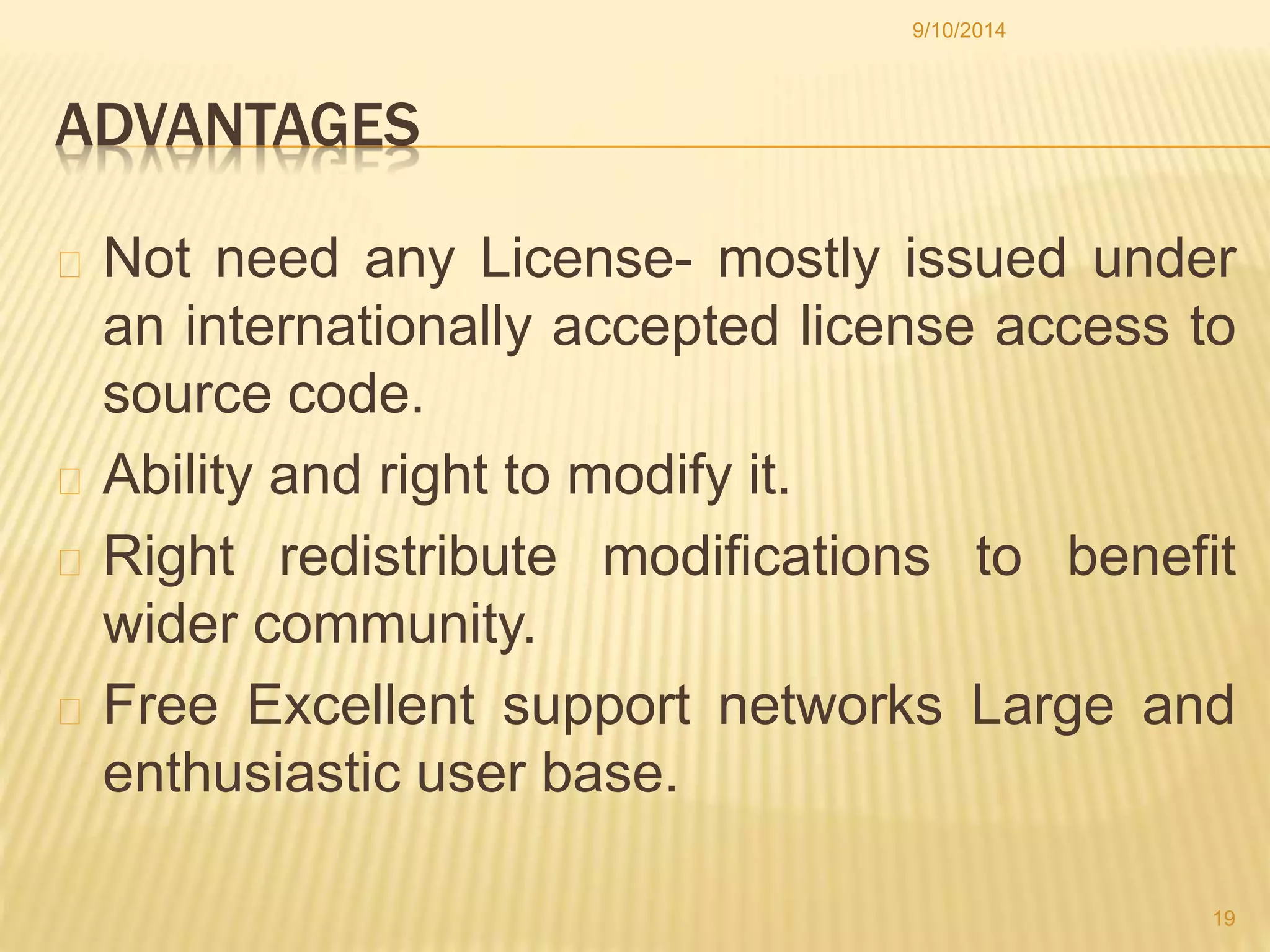 ADVANTAGES 
9/10/2014 
Not need any License- mostly issued under 
an internationally accepted license access to 
source code. 
Ability and right to modify it. 
Right redistribute modifications to benefit 
wider community. 
Free Excellent support networks Large and 
enthusiastic user base. 
19 
 