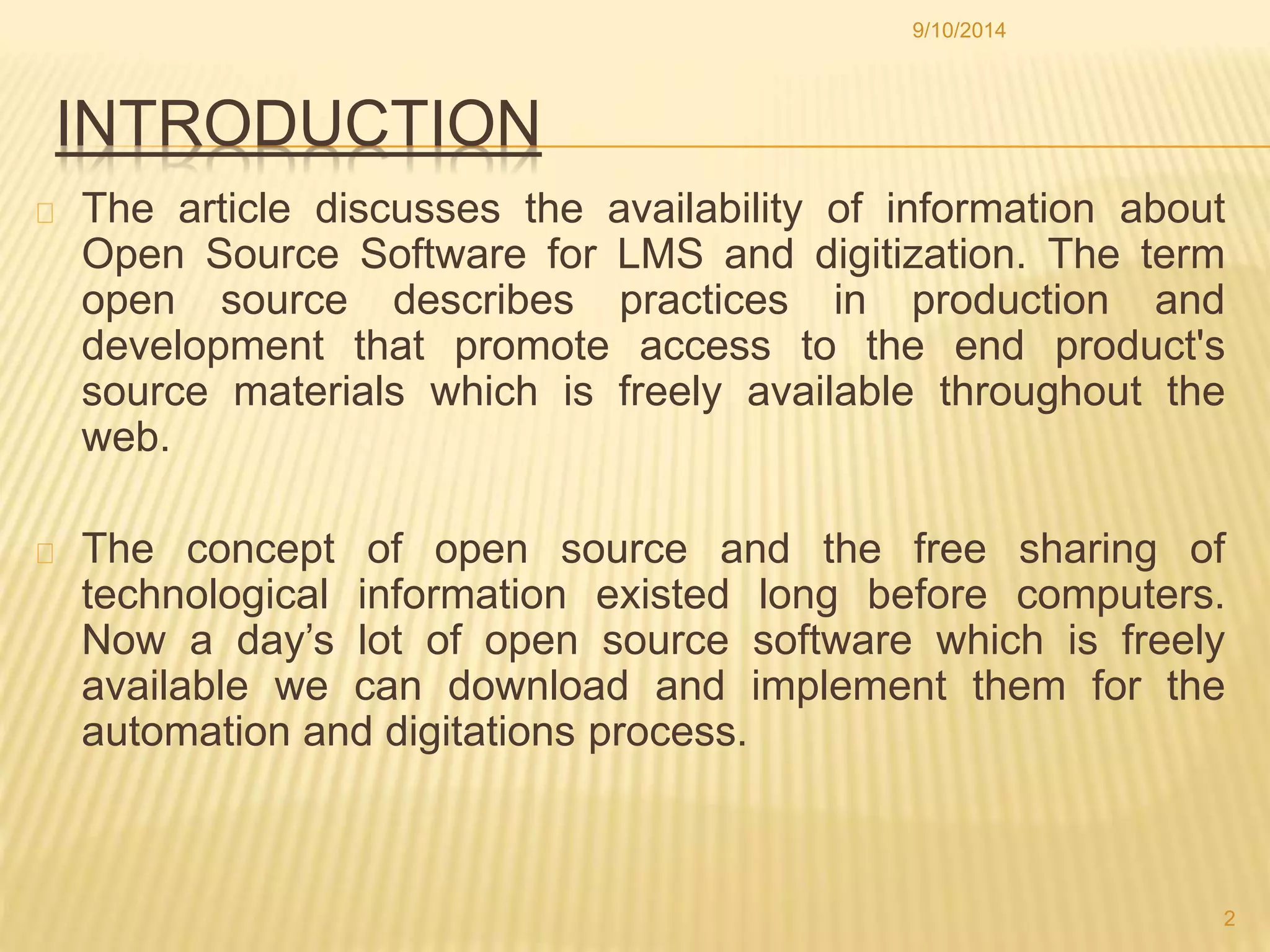 9/10/2014 
INTRODUCTION 
The article discusses the availability of information about 
Open Source Software for LMS and digitization. The term 
open source describes practices in production and 
development that promote access to the end product's 
source materials which is freely available throughout the 
web. 
The concept of open source and the free sharing of 
technological information existed long before computers. 
Now a day’s lot of open source software which is freely 
available we can download and implement them for the 
automation and digitations process. 
2 
 