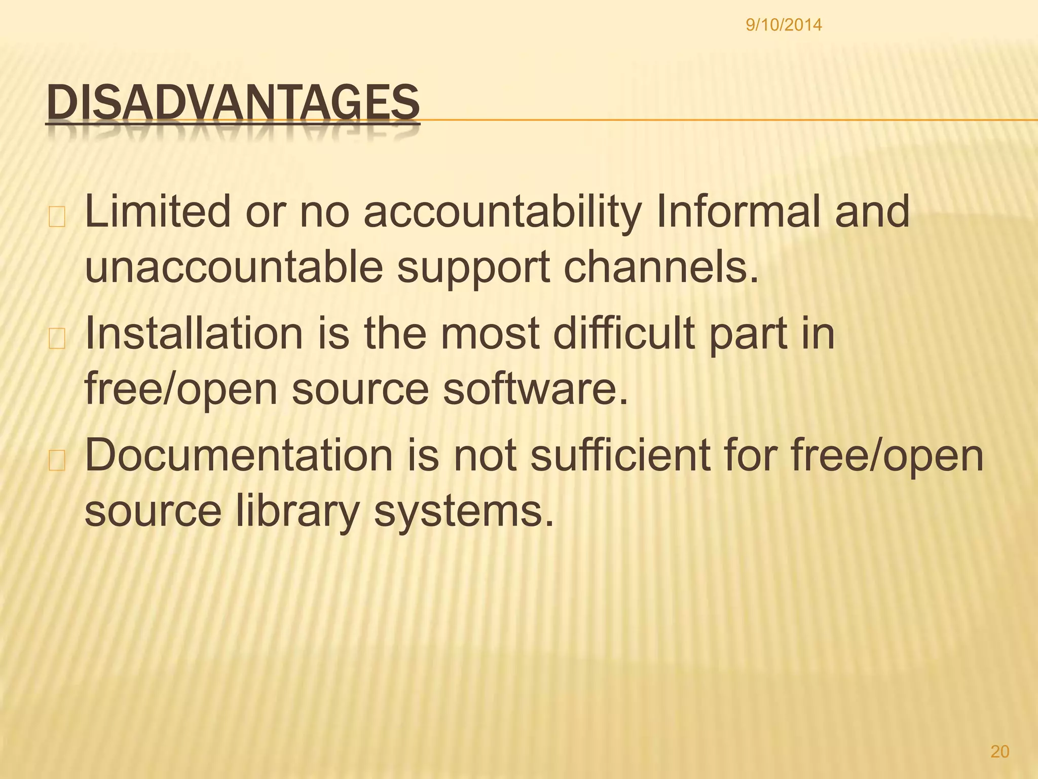 DISADVANTAGES 
9/10/2014 
Limited or no accountability Informal and 
unaccountable support channels. 
Installation is the most difficult part in 
free/open source software. 
Documentation is not sufficient for free/open 
source library systems. 
20 
 