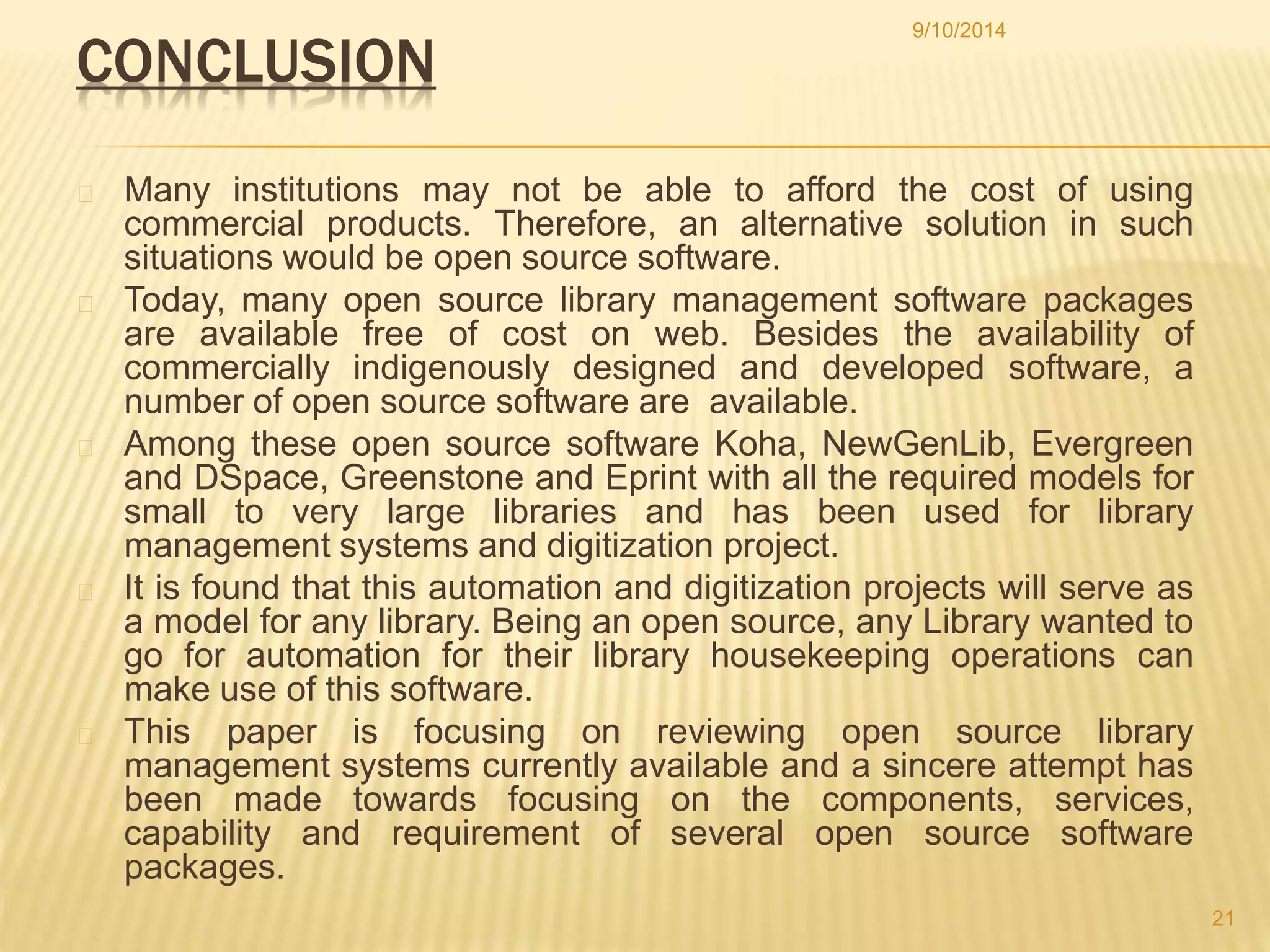 CONCLUSION 
9/10/2014 
Many institutions may not be able to afford the cost of using 
commercial products. Therefore, an alternative solution in such 
situations would be open source software. 
Today, many open source library management software packages 
are available free of cost on web. Besides the availability of 
commercially indigenously designed and developed software, a 
number of open source software are available. 
Among these open source software Koha, NewGenLib, Evergreen 
and DSpace, Greenstone and Eprint with all the required models for 
small to very large libraries and has been used for library 
management systems and digitization project. 
It is found that this automation and digitization projects will serve as 
a model for any library. Being an open source, any Library wanted to 
go for automation for their library housekeeping operations can 
make use of this software. 
This paper is focusing on reviewing open source library 
management systems currently available and a sincere attempt has 
been made towards focusing on the components, services, 
capability and requirement of several open source software 
packages. 
21 
 