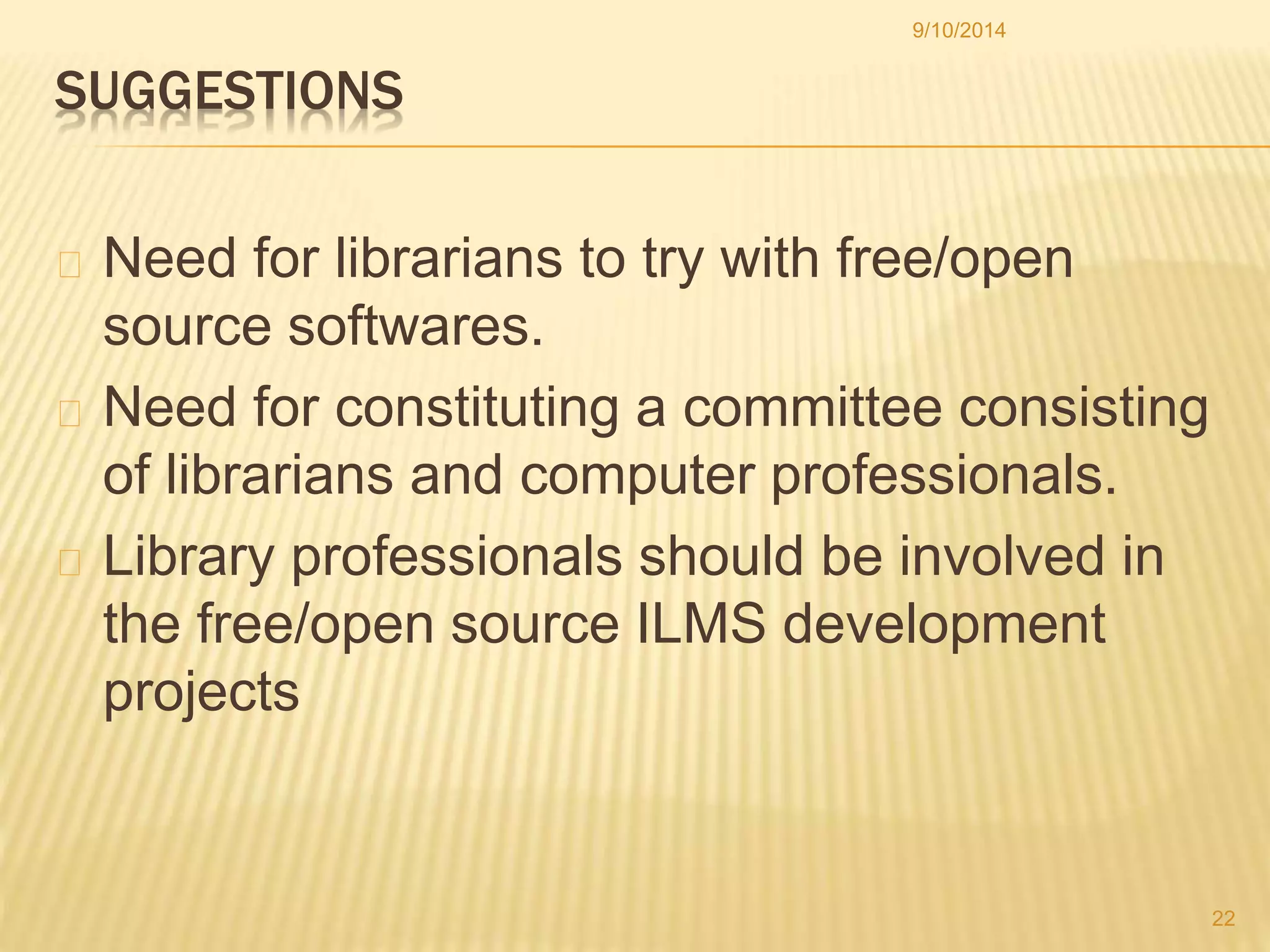SUGGESTIONS 
9/10/2014 
Need for librarians to try with free/open 
source softwares. 
Need for constituting a committee consisting 
of librarians and computer professionals. 
Library professionals should be involved in 
the free/open source ILMS development 
projects 
22 
 