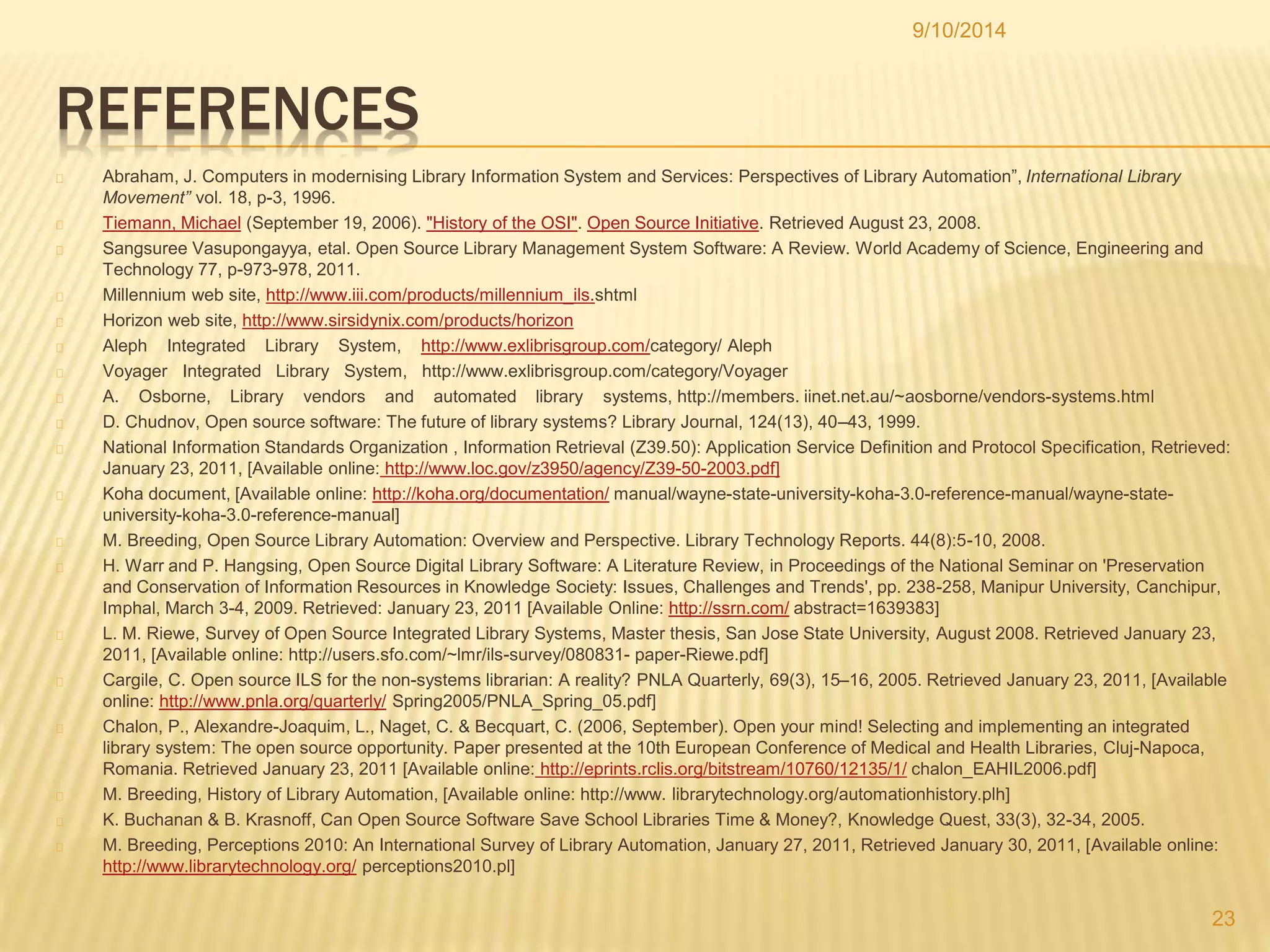 REFERENCES 
9/10/2014 
Abraham, J. Computers in modernising Library Information System and Services: Perspectives of Library Automation”, International Library 
Movement” vol. 18, p-3, 1996. 
Tiemann, Michael (September 19, 2006). "History of the OSI". Open Source Initiative. Retrieved August 23, 2008. 
Sangsuree Vasupongayya, etal. Open Source Library Management System Software: A Review. World Academy of Science, Engineering and 
Technology 77, p-973-978, 2011. 
Millennium web site, http://www.iii.com/products/millennium_ils.shtml 
Horizon web site, http://www.sirsidynix.com/products/horizon 
Aleph Integrated Library System, http://www.exlibrisgroup.com/category/ Aleph 
Voyager Integrated Library System, http://www.exlibrisgroup.com/category/Voyager 
A. Osborne, Library vendors and automated library systems, http://members. iinet.net.au/~aosborne/vendors-systems.html 
D. Chudnov, Open source software: The future of library systems? Library Journal, 124(13), 40–43, 1999. 
National Information Standards Organization , Information Retrieval (Z39.50): Application Service Definition and Protocol Specification, Retrieved: 
January 23, 2011, [Available online: http://www.loc.gov/z3950/agency/Z39-50-2003.pdf] 
Koha document, [Available online: http://koha.org/documentation/ manual/wayne-state-university-koha-3.0-reference-manual/wayne-state-university- 
koha-3.0-reference-manual] 
M. Breeding, Open Source Library Automation: Overview and Perspective. Library Technology Reports. 44(8):5-10, 2008. 
H. Warr and P. Hangsing, Open Source Digital Library Software: A Literature Review, in Proceedings of the National Seminar on 'Preservation 
and Conservation of Information Resources in Knowledge Society: Issues, Challenges and Trends', pp. 238-258, Manipur University, Canchipur, 
Imphal, March 3-4, 2009. Retrieved: January 23, 2011 [Available Online: http://ssrn.com/ abstract=1639383] 
L. M. Riewe, Survey of Open Source Integrated Library Systems, Master thesis, San Jose State University, August 2008. Retrieved January 23, 
2011, [Available online: http://users.sfo.com/~lmr/ils-survey/080831- paper-Riewe.pdf] 
Cargile, C. Open source ILS for the non-systems librarian: A reality? PNLA Quarterly, 69(3), 15–16, 2005. Retrieved January 23, 2011, [Available 
online: http://www.pnla.org/quarterly/ Spring2005/PNLA_Spring_05.pdf] 
Chalon, P., Alexandre-Joaquim, L., Naget, C. & Becquart, C. (2006, September). Open your mind! Selecting and implementing an integrated 
library system: The open source opportunity. Paper presented at the 10th European Conference of Medical and Health Libraries, Cluj-Napoca, 
Romania. Retrieved January 23, 2011 [Available online: http://eprints.rclis.org/bitstream/10760/12135/1/ chalon_EAHIL2006.pdf] 
M. Breeding, History of Library Automation, [Available online: http://www. librarytechnology.org/automationhistory.plh] 
K. Buchanan & B. Krasnoff, Can Open Source Software Save School Libraries Time & Money?, Knowledge Quest, 33(3), 32-34, 2005. 
M. Breeding, Perceptions 2010: An International Survey of Library Automation, January 27, 2011, Retrieved January 30, 2011, [Available online: 
http://www.librarytechnology.org/ perceptions2010.pl] 
23 
 