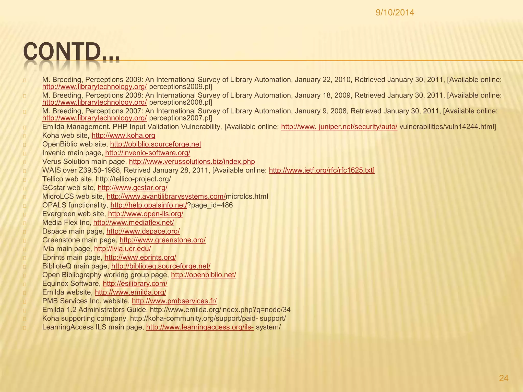 CONTD… 
9/10/2014 
M. Breeding, Perceptions 2009: An International Survey of Library Automation, January 22, 2010, Retrieved January 30, 2011, [Available online: 
http://www.librarytechnology.org/ perceptions2009.pl] 
M. Breeding, Perceptions 2008: An International Survey of Library Automation, January 18, 2009, Retrieved January 30, 2011, [Available online: 
http://www.librarytechnology.org/ perceptions2008.pl] 
M. Breeding, Perceptions 2007: An International Survey of Library Automation, January 9, 2008, Retrieved January 30, 2011, [Available online: 
http://www.librarytechnology.org/ perceptions2007.pl] 
Emilda Management. PHP Input Validation Vulnerability, [Available online: http://www. juniper.net/security/auto/ vulnerabilities/vuln14244.html] 
Koha web site, http://www.koha.org 
OpenBiblio web site, http://obiblio.sourceforge.net 
Invenio main page, http://invenio-software.org/ 
Verus Solution main page, http://www.verussolutions.biz/index.php 
WAIS over Z39.50-1988, Retrived January 28, 2011, [Available online: http://www.ietf.org/rfc/rfc1625.txt] 
Tellico web site, http://tellico-project.org/ 
GCstar web site, http://www.gcstar.org/ 
MicroLCS web site, http://www.avantilibrarysystems.com/microlcs.html 
OPALS functionality, http://help.opalsinfo.net/?page_id=486 
Evergreen web site, http://www.open-ils.org/ 
Media Flex Inc, http://www.mediaflex.net/ 
Dspace main page, http://www.dspace.org/ 
Greenstone main page, http://www.greenstone.org/ 
iVia main page, http://ivia.ucr.edu/ 
Eprints main page, http://www.eprints.org/ 
BiblioteQ main page, http://biblioteq.sourceforge.net/ 
Open Bibliography working group page, http://openbiblio.net/ 
Equinox Software, http://esilibrary.com/ 
Emilda website, http://www.emilda.org/ 
PMB Services Inc. website, http://www.pmbservices.fr/ 
Emilda 1.2 Administrators Guide, http://www.emilda.org/index.php?q=node/34 
Koha supporting company, http://koha-community.org/support/paid- support/ 
LearningAccess ILS main page, http://www.learningaccess.org/ils- system/ 
24 
 