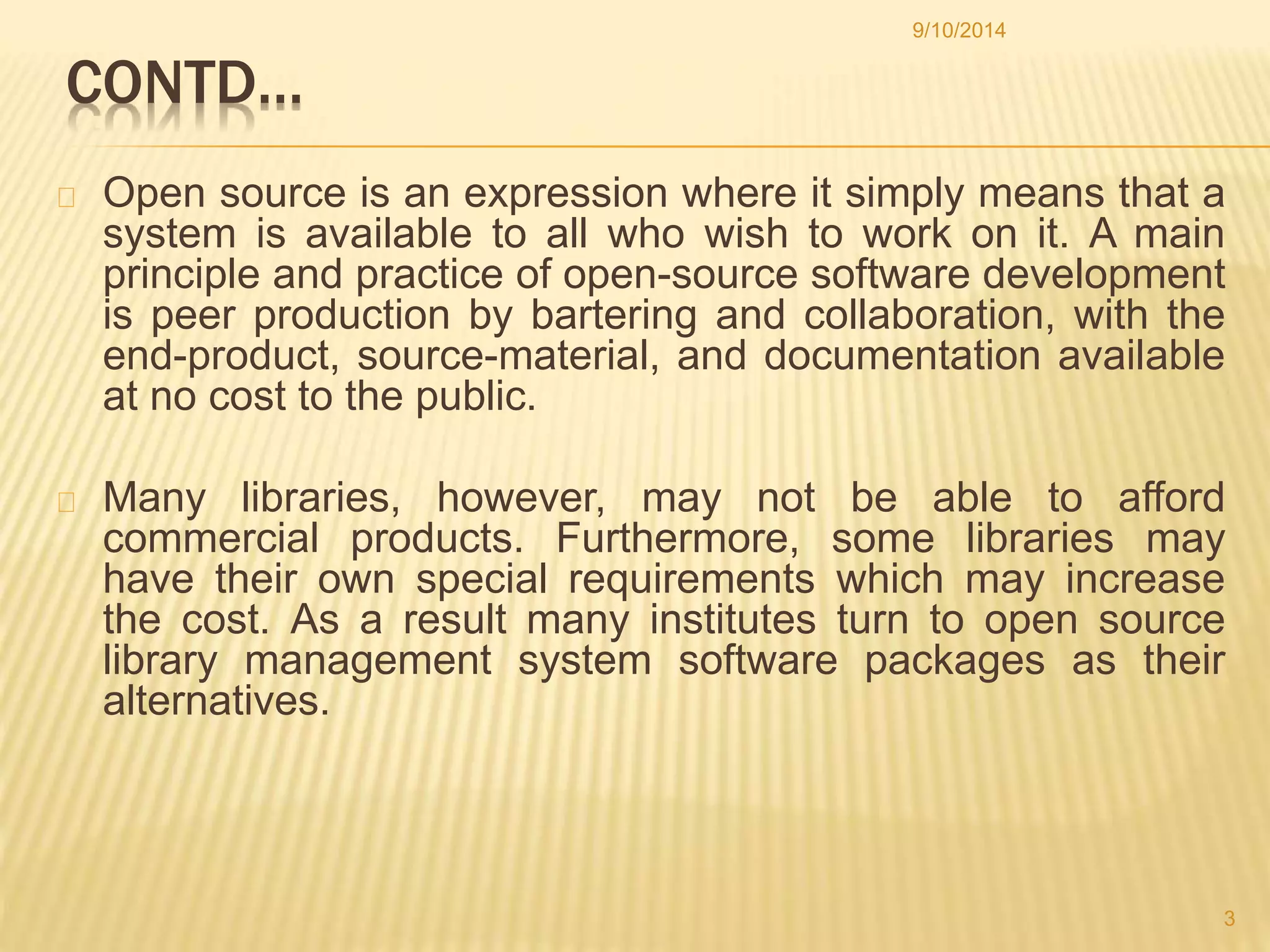 CONTD… 
9/10/2014 
Open source is an expression where it simply means that a 
system is available to all who wish to work on it. A main 
principle and practice of open-source software development 
is peer production by bartering and collaboration, with the 
end-product, source-material, and documentation available 
at no cost to the public. 
Many libraries, however, may not be able to afford 
commercial products. Furthermore, some libraries may 
have their own special requirements which may increase 
the cost. As a result many institutes turn to open source 
library management system software packages as their 
alternatives. 
3 
 