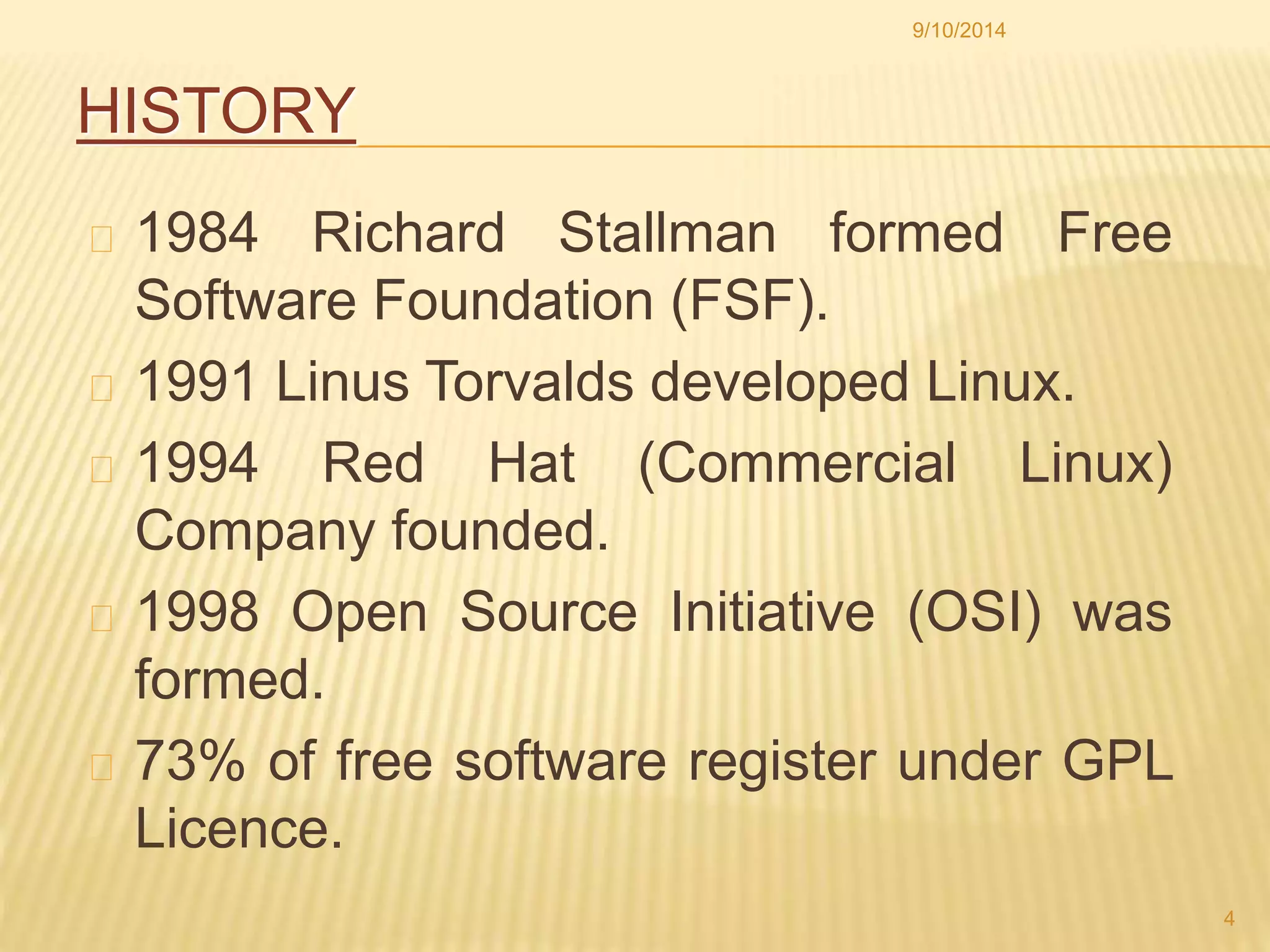 HISTORY 
9/10/2014 
1984 Richard Stallman formed Free 
Software Foundation (FSF). 
1991 Linus Torvalds developed Linux. 
1994 Red Hat (Commercial Linux) 
Company founded. 
1998 Open Source Initiative (OSI) was 
formed. 
73% of free software register under GPL 
Licence. 
4 
 