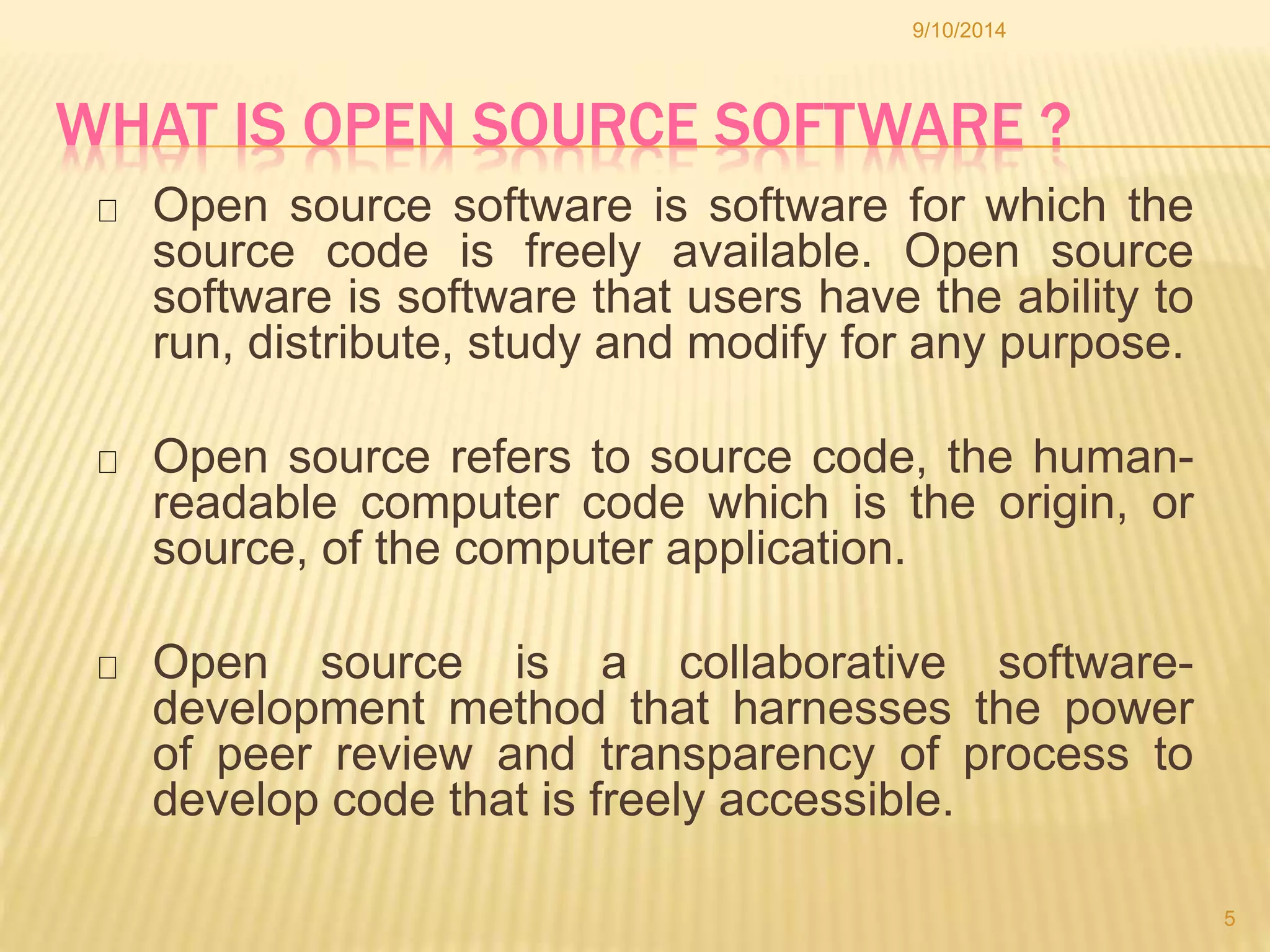 9/10/2014 
WHAT IS OPEN SOURCE SOFTWARE ? 
Open source software is software for which the 
source code is freely available. Open source 
software is software that users have the ability to 
run, distribute, study and modify for any purpose. 
Open source refers to source code, the human-readable 
computer code which is the origin, or 
source, of the computer application. 
Open source is a collaborative software-development 
method that harnesses the power 
of peer review and transparency of process to 
develop code that is freely accessible. 
5 
 