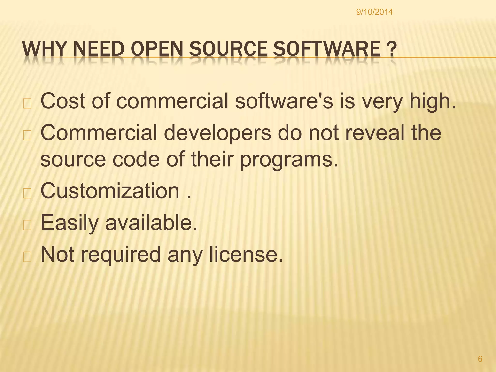 9/10/2014 
WHY NEED OPEN SOURCE SOFTWARE ? 
Cost of commercial software's is very high. 
Commercial developers do not reveal the 
source code of their programs. 
Customization . 
Easily available. 
Not required any license. 
6 
 