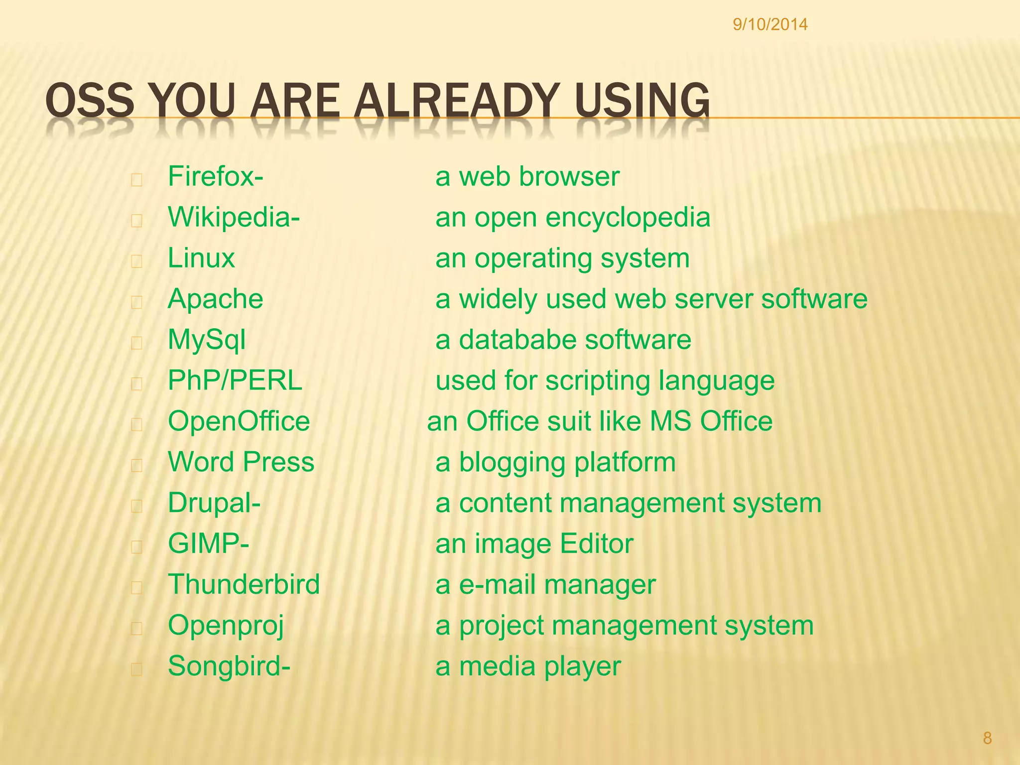 OSS YOU ARE ALREADY USING 
9/10/2014 
Firefox- a web browser 
Wikipedia- an open encyclopedia 
Linux an operating system 
Apache a widely used web server software 
MySql a datababe software 
PhP/PERL used for scripting language 
OpenOffice an Office suit like MS Office 
Word Press a blogging platform 
Drupal- a content management system 
GIMP- an image Editor 
Thunderbird a e-mail manager 
Openproj a project management system 
Songbird- a media player 
8 
 