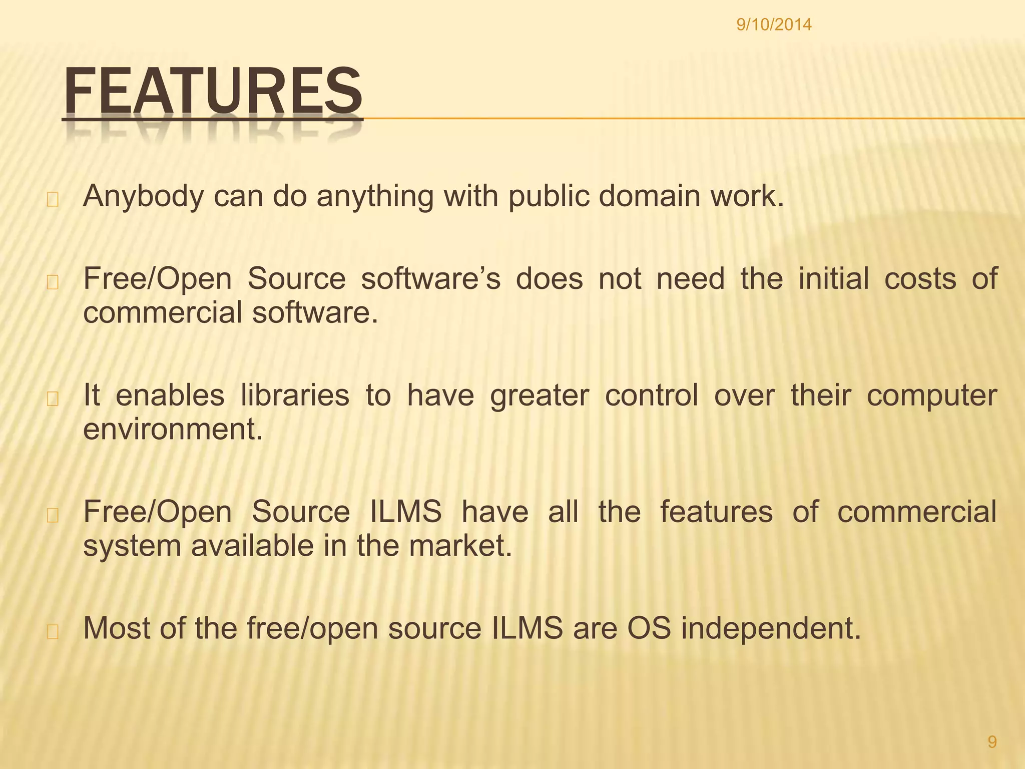 FEATURES 
9/10/2014 
Anybody can do anything with public domain work. 
Free/Open Source software’s does not need the initial costs of 
commercial software. 
It enables libraries to have greater control over their computer 
environment. 
Free/Open Source ILMS have all the features of commercial 
system available in the market. 
Most of the free/open source ILMS are OS independent. 
9 
 