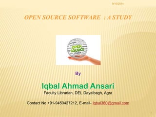 9/10/2014 
1 
OPEN SOURCE SOFTWARE : A STUDY 
By 
Iqbal Ahmad Ansari 
Faculty Librarian, DEI, Dayalbagh, Agra 
Contact No +91-9450427212, E-mail- Iqbal360@gmail.com 
 