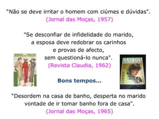 “ Não se deve irritar o homem com ciúmes e dúvidas".  (Jornal das Moças, 1957) "Se desconfiar de infidelidade do marido,  a esposa deve redobrar os carinhos  e provas de afecto,  sem questioná-lo nunca".  (Revista Claudia, 1962) Bons tempos... “ Desordem na casa de banho, desperta no marido  vontade de ir tomar banho fora de casa".  (Jornal das Moças, 1965) 