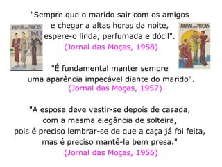 "Sempre que o marido sair com os amigos  e chegar a altas horas da noite,  espere-o linda, perfumada e dócil".  (Jornal das Moças, 1958) "É fundamental manter sempre  uma aparência impecável diante do marido". (Jornal das Moças, 1957) "A esposa deve vestir-se depois de casada,  com a mesma elegância de solteira,  pois é preciso lembrar-se de que a caça já foi feita,  mas é preciso mantê-la bem presa."  (Jornal das Moças, 1955) 