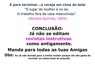 E para terminar...a cereja em cima do bolo "O lugar de mulher é no lar.  O trabalho fora de casa masculiniza".  (Revista Querida, 1955) CONCLUSÃO: Já não se editam revistas instrutivas  como antigamente. Manda para todas as tuas Amigas Obs:  Eu só não mandei para a minha mulher porque ela não gosta de recordar as coisas boas do passado. 