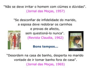 “ Não se deve irritar o homem com ciúmes e dúvidas".  (Jornal das Moças, 1957) "Se desconfiar de infidelidade do marido,  a esposa deve redobrar os carinhos  e provas de afecto,  sem questioná-lo nunca".  (Revista Claudia, 1962) Bons tempos... “ Desordem na casa de banho, desperta no marido  vontade de ir tomar banho fora de casa".  (Jornal das Moças, 1965) 