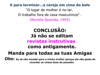 E para terminar...a cereja em cima do bolo "O lugar de mulher é no lar.  O trabalho fora de casa masculiniza".  (Revista Querida, 1955) CONCLUSÃO: Já não se editam revistas instrutivas  como antigamente. Manda para todas as tuas Amigas Obs:  Eu só não mandei para a minha mulher porque ela não gosta de recordar as coisas boas do passado. 