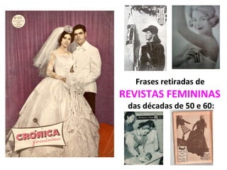 Frases retiradas de
REVISTAS FEMININAS
das décadas de 50 e 60:
 