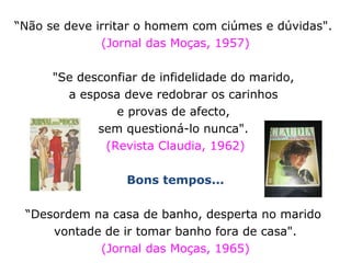 “Não se deve irritar o homem com ciúmes e dúvidas".
(Jornal das Moças, 1957)
"Se desconfiar de infidelidade do marido,
a esposa deve redobrar os carinhos
e provas de afecto,
sem questioná-lo nunca".
(Revista Claudia, 1962)
Bons tempos...
“Desordem na casa de banho, desperta no marido
vontade de ir tomar banho fora de casa".
(Jornal das Moças, 1965)
 