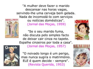  
"A mulher deve fazer o marido
descansar nas horas vagas,
servindo-lhe uma cerveja bem gelada.
Nada de incomodá-lo com serviços
ou notícias domésticas".
(Jornal das Moças, 1959)
"Se o seu marido fuma,
não discuta pelo simples facto
de deixar cair cinza no tapete.
Espalhe cinzeiros por toda a casa".
(Jornal das Moças, 1957)
"O noivado longo é um perigo,
mas nunca sugira o matrimónio.
ELE é quem decide - sempre".
(Revista Querida, 1953)
 